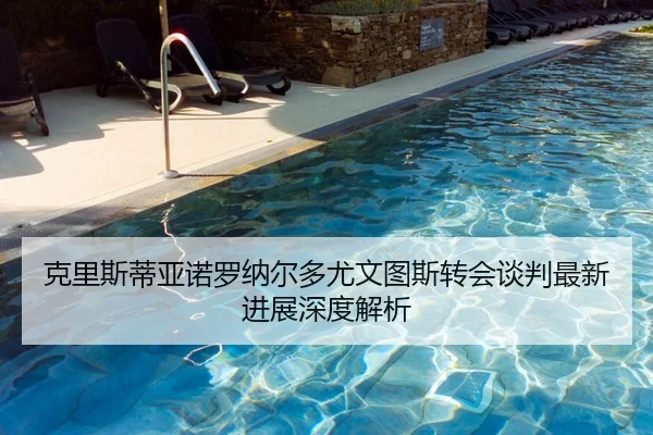 克里斯蒂亚诺罗纳尔多尤文图斯转会谈判最新进展深度解析